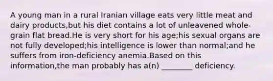 A young man in a rural Iranian village eats very little meat and dairy products,but his diet contains a lot of unleavened whole-grain flat bread.He is very short for his age;his sexual organs are not fully developed;his intelligence is lower than normal;and he suffers from iron-deficiency anemia.Based on this information,the man probably has a(n) ________ deficiency.