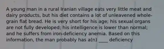 A young man in a rural Iranian village eats very little meat and dairy products, but his diet contains a lot of unleavened whole-grain flat bread. He is very short for his age; his sexual organs are not fully developed; his intelligence is lower than normal; and he suffers from iron-deficiency anemia. Based on this information, the man probably has a(n) ____ deficiency