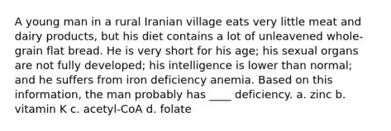 A young man in a rural Iranian village eats very little meat and dairy products, but his diet contains a lot of unleavened whole-grain flat bread. He is very short for his age; his sexual organs are not fully developed; his intelligence is lower than normal; and he suffers from iron deficiency anemia. Based on this information, the man probably has ____ deficiency. a. zinc b. vitamin K c. acetyl-CoA d. folate