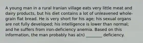 A young man in a rural Iranian village eats very little meat and dairy products, but his diet contains a lot of unleavened whole-grain flat bread. He is very short for his age; his sexual organs are not fully developed; his intelligence is lower than normal; and he suffers from iron-deficiency anemia. Based on this information, the man probably has a(n) ________ deficiency.