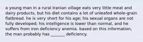 a young man in a rural Iranian village eats very little meat and dairy products, but his diet contains a lot of unleafed whole-grain flatbread. he is very short for his age; his sexual organs are not fully developed; his intelligence is lower than normal, and he suffers from iron deficiency anemia. based on this information, the man probably has _______ deficiency.