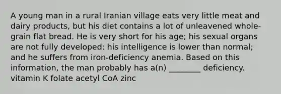 A young man in a rural Iranian village eats very little meat and dairy products, but his diet contains a lot of unleavened whole-grain flat bread. He is very short for his age; his sexual organs are not fully developed; his intelligence is lower than normal; and he suffers from iron-deficiency anemia. Based on this information, the man probably has a(n) ________ deficiency. vitamin K folate acetyl CoA zinc