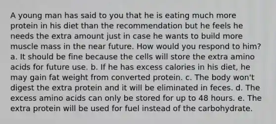 A young man has said to you that he is eating much more protein in his diet than the recommendation but he feels he needs the extra amount just in case he wants to build more muscle mass in the near future. How would you respond to him? a. It should be fine because the cells will store the extra amino acids for future use. b. If he has excess calories in his diet, he may gain fat weight from converted protein. c. The body won't digest the extra protein and it will be eliminated in feces. d. The excess amino acids can only be stored for up to 48 hours. e. The extra protein will be used for fuel instead of the carbohydrate.