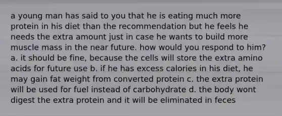 a young man has said to you that he is eating much more protein in his diet than the recommendation but he feels he needs the extra amount just in case he wants to build more muscle mass in the near future. how would you respond to him? a. it should be fine, because the cells will store the extra amino acids for future use b. if he has excess calories in his diet, he may gain fat weight from converted protein c. the extra protein will be used for fuel instead of carbohydrate d. the body wont digest the extra protein and it will be eliminated in feces