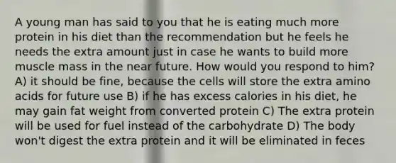 A young man has said to you that he is eating much more protein in his diet than the recommendation but he feels he needs the extra amount just in case he wants to build more muscle mass in the near future. How would you respond to him? A) it should be fine, because the cells will store the extra amino acids for future use B) if he has excess calories in his diet, he may gain fat weight from converted protein C) The extra protein will be used for fuel instead of the carbohydrate D) The body won't digest the extra protein and it will be eliminated in feces