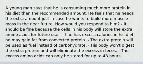 A young man says that he is consuming much more protein in his diet than the recommended amount. He feels that he needs the extra amount just in case he wants to build more muscle mass in the near future. How would you respond to him? - It should be fine because the cells in his body will store the extra amino acids for future use. - If he has excess calories in his diet, he may gain fat from converted protein. - The extra protein will be used as fuel instead of carbohydrate. - His body won't digest the extra protein and will eliminate the excess in feces. - The excess amino acids can only be stored for up to 48 hours.