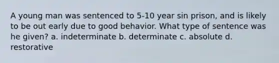 A young man was sentenced to 5-10 year sin prison, and is likely to be out early due to good behavior. What type of sentence was he given? a. indeterminate b. determinate c. absolute d. restorative