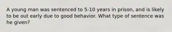 A young man was sentenced to 5-10 years in prison, and is likely to be out early due to good behavior. What type of sentence was he given?