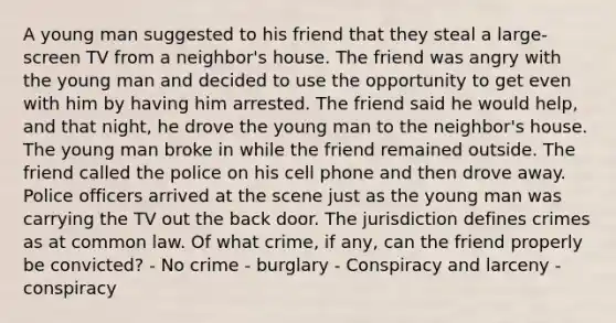 A young man suggested to his friend that they steal a large-screen TV from a neighbor's house. The friend was angry with the young man and decided to use the opportunity to get even with him by having him arrested. The friend said he would help, and that night, he drove the young man to the neighbor's house. The young man broke in while the friend remained outside. The friend called the police on his cell phone and then drove away. Police officers arrived at the scene just as the young man was carrying the TV out the back door. The jurisdiction defines crimes as at common law. Of what crime, if any, can the friend properly be convicted? - No crime - burglary - Conspiracy and larceny - conspiracy