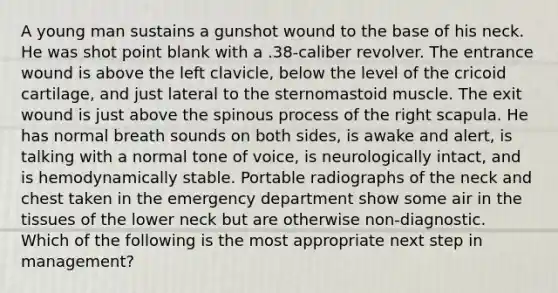 A young man sustains a gunshot wound to the base of his neck. He was shot point blank with a .38-caliber revolver. The entrance wound is above the left clavicle, below the level of the cricoid cartilage, and just lateral to the sternomastoid muscle. The exit wound is just above the spinous process of the right scapula. He has normal breath sounds on both sides, is awake and alert, is talking with a normal tone of voice, is neurologically intact, and is hemodynamically stable. Portable radiographs of the neck and chest taken in the emergency department show some air in the tissues of the lower neck but are otherwise non-diagnostic. Which of the following is the most appropriate next step in management?