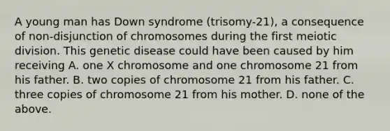 A young man has Down syndrome (trisomy-21), a consequence of non-disjunction of chromosomes during the first meiotic division. This genetic disease could have been caused by him receiving A. one X chromosome and one chromosome 21 from his father. B. two copies of chromosome 21 from his father. C. three copies of chromosome 21 from his mother. D. none of the above.