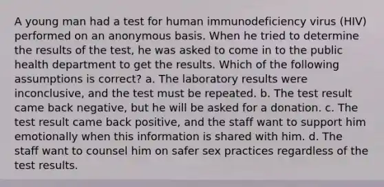 A young man had a test for human immunodeficiency virus (HIV) performed on an anonymous basis. When he tried to determine the results of the test, he was asked to come in to the public health department to get the results. Which of the following assumptions is correct? a. The laboratory results were inconclusive, and the test must be repeated. b. The test result came back negative, but he will be asked for a donation. c. The test result came back positive, and the staff want to support him emotionally when this information is shared with him. d. The staff want to counsel him on safer sex practices regardless of the test results.