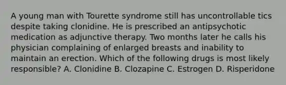 A young man with Tourette syndrome still has uncontrollable tics despite taking clonidine. He is prescribed an antipsychotic medication as adjunctive therapy. Two months later he calls his physician complaining of enlarged breasts and inability to maintain an erection. Which of the following drugs is most likely responsible? A. Clonidine B. Clozapine C. Estrogen D. Risperidone