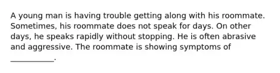 A young man is having trouble getting along with his roommate. Sometimes, his roommate does not speak for days. On other days, he speaks rapidly without stopping. He is often abrasive and aggressive. The roommate is showing symptoms of ___________.