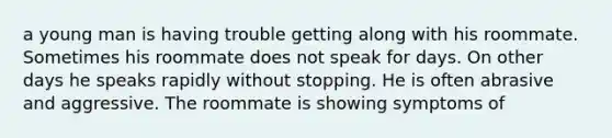 a young man is having trouble getting along with his roommate. Sometimes his roommate does not speak for days. On other days he speaks rapidly without stopping. He is often abrasive and aggressive. The roommate is showing symptoms of