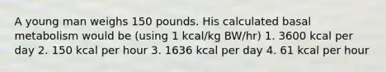 A young man weighs 150 pounds. His calculated basal metabolism would be (using 1 kcal/kg BW/hr) 1. 3600 kcal per day 2. 150 kcal per hour 3. 1636 kcal per day 4. 61 kcal per hour