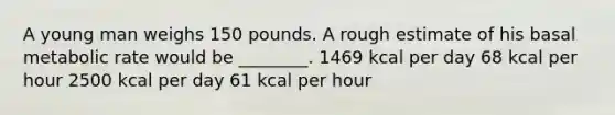 A young man weighs 150 pounds. A rough estimate of his basal metabolic rate would be ________. 1469 kcal per day 68 kcal per hour 2500 kcal per day 61 kcal per hour