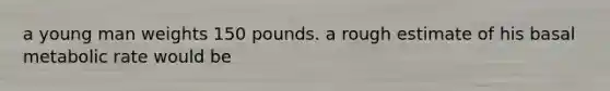 a young man weights 150 pounds. a rough estimate of his basal metabolic rate would be