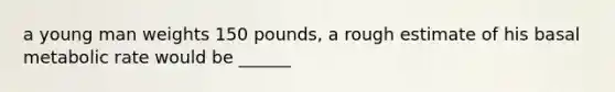 a young man weights 150 pounds, a rough estimate of his basal metabolic rate would be ______