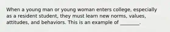 When a young man or young woman enters college, especially as a resident student, they must learn new norms, values, attitudes, and behaviors. This is an example of ________.