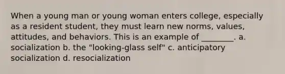 When a young man or young woman enters college, especially as a resident student, they must learn new norms, values, attitudes, and behaviors. This is an example of ________. a. socialization b. the "looking-glass self" c. anticipatory socialization d. resocialization