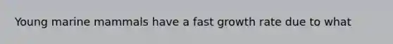 Young marine mammals have a fast growth rate due to what