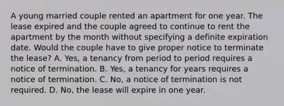 A young married couple rented an apartment for one year. The lease expired and the couple agreed to continue to rent the apartment by the month without specifying a definite expiration date. Would the couple have to give proper notice to terminate the lease? A. Yes, a tenancy from period to period requires a notice of termination. B. Yes, a tenancy for years requires a notice of termination. C. No, a notice of termination is not required. D. No, the lease will expire in one year.