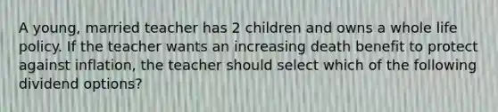 A young, married teacher has 2 children and owns a whole life policy. If the teacher wants an increasing death benefit to protect against inflation, the teacher should select which of the following dividend options?