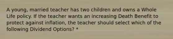 A young, married teacher has two children and owns a Whole Life policy. If the teacher wants an increasing Death Benefit to protect against inflation, the teacher should select which of the following Dividend Options? *