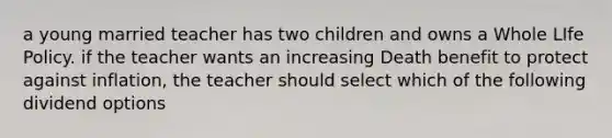 a young married teacher has two children and owns a Whole LIfe Policy. if the teacher wants an increasing Death benefit to protect against inflation, the teacher should select which of the following dividend options