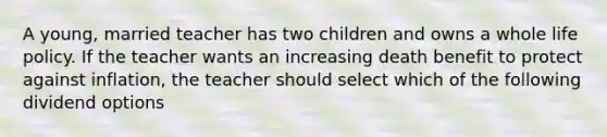 A young, married teacher has two children and owns a whole life policy. If the teacher wants an increasing death benefit to protect against inflation, the teacher should select which of the following dividend options