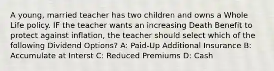 A young, married teacher has two children and owns a Whole Life policy. IF the teacher wants an increasing Death Benefit to protect against inflation, the teacher should select which of the following Dividend Options? A: Paid-Up Additional Insurance B: Accumulate at Interst C: Reduced Premiums D: Cash