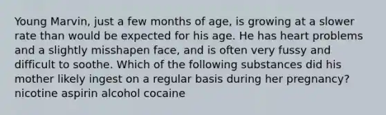 Young Marvin, just a few months of age, is growing at a slower rate than would be expected for his age. He has heart problems and a slightly misshapen face, and is often very fussy and difficult to soothe. Which of the following substances did his mother likely ingest on a regular basis during her pregnancy? nicotine aspirin alcohol cocaine