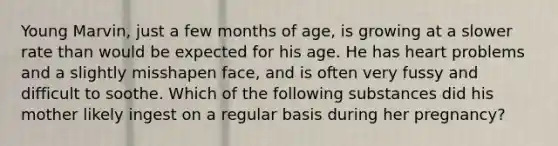 ​Young Marvin, just a few months of age, is growing at a slower rate than would be expected for his age. He has heart problems and a slightly misshapen face, and is often very fussy and difficult to soothe. Which of the following substances did his mother likely ingest on a regular basis during her pregnancy?