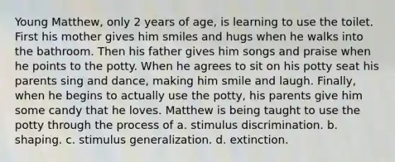 Young Matthew, only 2 years of age, is learning to use the toilet. First his mother gives him smiles and hugs when he walks into the bathroom. Then his father gives him songs and praise when he points to the potty. When he agrees to sit on his potty seat his parents sing and dance, making him smile and laugh. Finally, when he begins to actually use the potty, his parents give him some candy that he loves. Matthew is being taught to use the potty through the process of a. stimulus discrimination. b. shaping. c. stimulus generalization. d. extinction.