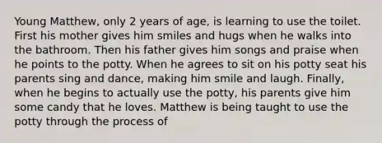 Young Matthew, only 2 years of age, is learning to use the toilet. First his mother gives him smiles and hugs when he walks into the bathroom. Then his father gives him songs and praise when he points to the potty. When he agrees to sit on his potty seat his parents sing and dance, making him smile and laugh. Finally, when he begins to actually use the potty, his parents give him some candy that he loves. Matthew is being taught to use the potty through the process of