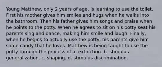 Young Matthew, only 2 years of age, is learning to use the toilet. First his mother gives him smiles and hugs when he walks into the bathroom. Then his father gives him songs and praise when he points to the potty. When he agrees to sit on his potty seat his parents sing and dance, making him smile and laugh. Finally, when he begins to actually use the potty, his parents give him some candy that he loves. Matthew is being taught to use the potty through the process of a. extinction. b. stimulus generalization. c. shaping. d. stimulus discrimination.