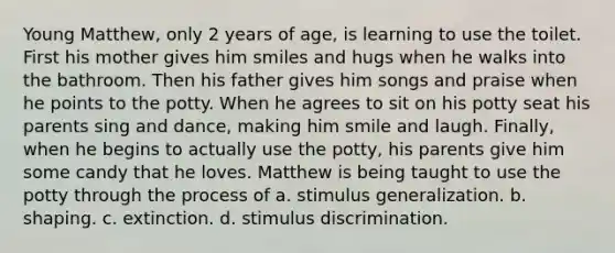 Young Matthew, only 2 years of age, is learning to use the toilet. First his mother gives him smiles and hugs when he walks into the bathroom. Then his father gives him songs and praise when he points to the potty. When he agrees to sit on his potty seat his parents sing and dance, making him smile and laugh. Finally, when he begins to actually use the potty, his parents give him some candy that he loves. Matthew is being taught to use the potty through the process of a. stimulus generalization. b. shaping. c. extinction. d. stimulus discrimination.