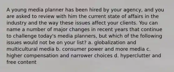 A young media planner has been hired by your agency, and you are asked to review with him the current state of affairs in the industry and the way these issues affect your clients. You can name a number of major changes in recent years that continue to challenge today's media planners, but which of the following issues would not be on your list? a. globalization and multicultural media b. consumer power and more media c. higher compensation and narrower choices d. hyperclutter and free content