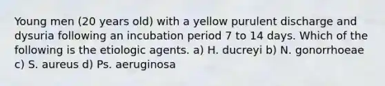 Young men (20 years old) with a yellow purulent discharge and dysuria following an incubation period 7 to 14 days. Which of the following is the etiologic agents. a) H. ducreyi b) N. gonorrhoeae c) S. aureus d) Ps. aeruginosa