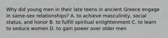 Why did young men in their late teens in ancient Greece engage in same-sex relationships? A. to achieve masculinity, social status, and honor B. to fulfill spiritual enlightenment C. to learn to seduce women D. to gain power over older men