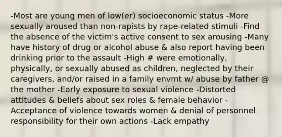 -Most are young men of low(er) socioeconomic status -More sexually aroused than non-rapists by rape-related stimuli -Find the absence of the victim's active consent to sex arousing -Many have history of drug or alcohol abuse & also report having been drinking prior to the assault -High # were emotionally, physically, or sexually abused as children, neglected by their caregivers, and/or raised in a family envmt w/ abuse by father @ the mother -Early exposure to sexual violence -Distorted attitudes & beliefs about sex roles & female behavior -Acceptance of violence towards women & denial of personnel responsibility for their own actions -Lack empathy