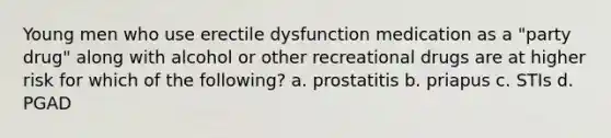 Young men who use erectile dysfunction medication as a "party drug" along with alcohol or other recreational drugs are at higher risk for which of the following? a. prostatitis b. priapus c. STIs d. PGAD