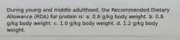 During young and middle adulthood, the Recommended Dietary Allowance (RDA) for protein is: a. 0.6 g/kg body weight. b. 0.8 g/kg body weight. c. 1.0 g/kg body weight. d. 1.2 g/kg body weight.