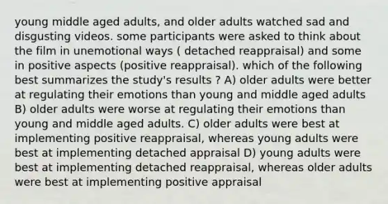 young middle aged adults, and older adults watched sad and disgusting videos. some participants were asked to think about the film in unemotional ways ( detached reappraisal) and some in positive aspects (positive reappraisal). which of the following best summarizes the study's results ? A) older adults were better at regulating their emotions than young and middle aged adults B) older adults were worse at regulating their emotions than young and middle aged adults. C) older adults were best at implementing positive reappraisal, whereas young adults were best at implementing detached appraisal D) young adults were best at implementing detached reappraisal, whereas older adults were best at implementing positive appraisal