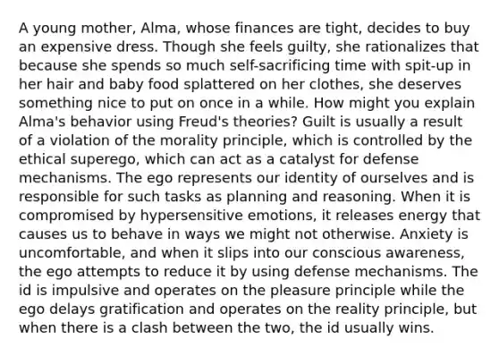 A young mother, Alma, whose finances are tight, decides to buy an expensive dress. Though she feels guilty, she rationalizes that because she spends so much self-sacrificing time with spit-up in her hair and baby food splattered on her clothes, she deserves something nice to put on once in a while. How might you explain Alma's behavior using Freud's theories? Guilt is usually a result of a violation of the morality principle, which is controlled by the ethical superego, which can act as a catalyst for defense mechanisms. The ego represents our identity of ourselves and is responsible for such tasks as planning and reasoning. When it is compromised by hypersensitive emotions, it releases energy that causes us to behave in ways we might not otherwise. Anxiety is uncomfortable, and when it slips into our conscious awareness, the ego attempts to reduce it by using defense mechanisms. The id is impulsive and operates on the pleasure principle while the ego delays gratification and operates on the reality principle, but when there is a clash between the two, the id usually wins.