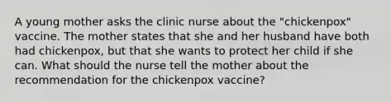 A young mother asks the clinic nurse about the "chickenpox" vaccine. The mother states that she and her husband have both had chickenpox, but that she wants to protect her child if she can. What should the nurse tell the mother about the recommendation for the chickenpox vaccine?