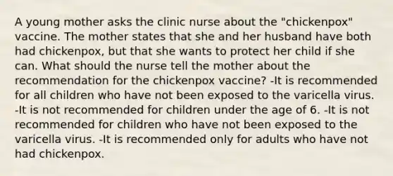 A young mother asks the clinic nurse about the "chickenpox" vaccine. The mother states that she and her husband have both had chickenpox, but that she wants to protect her child if she can. What should the nurse tell the mother about the recommendation for the chickenpox vaccine? -It is recommended for all children who have not been exposed to the varicella virus. -It is not recommended for children under the age of 6. -It is not recommended for children who have not been exposed to the varicella virus. -It is recommended only for adults who have not had chickenpox.