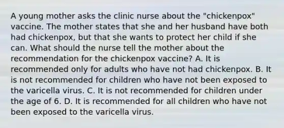 A young mother asks the clinic nurse about the "chickenpox" vaccine. The mother states that she and her husband have both had chickenpox, but that she wants to protect her child if she can. What should the nurse tell the mother about the recommendation for the chickenpox vaccine? A. It is recommended only for adults who have not had chickenpox. B. It is not recommended for children who have not been exposed to the varicella virus. C. It is not recommended for children under the age of 6. D. It is recommended for all children who have not been exposed to the varicella virus.