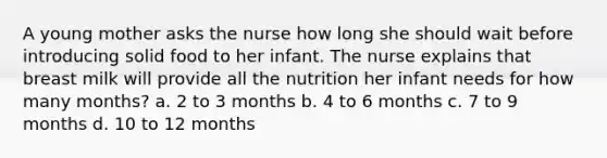 A young mother asks the nurse how long she should wait before introducing solid food to her infant. The nurse explains that breast milk will provide all the nutrition her infant needs for how many months? a. 2 to 3 months b. 4 to 6 months c. 7 to 9 months d. 10 to 12 months